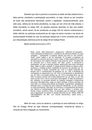 27
Destarte que não é possível a coautoria no delito de falso testemunho e
falsa perícia, entretanto a participação secundária, ou seja, induzir ou ser cúmplice
do autor são penalmente relevantes, porém o legislador, excepcionalmente, para
este caso, utilizou-se da teoria pluralística, ou seja, por ser crime de mão própria, o
delito insculpido no artigo 342, só aquelas pessoas descritas no tipo que podem
cometê-lo, sendo assim, foi-se constituído no artigo 343 do mesmo ordenamento o
delito referido ao partícipe excetuando-se da regra da teoria monista e da teoria da
acessoriedade limitada em que ao partícipe adequa-se o crime cometido pelo autor
por interpretação extensiva junto do artigo 29 do Código Penal.
Neste sentido pronunciou o STJ:
Resp - penal - falso testemunho - testemunha - influência de advogado -
mera orientação do testemunho - inexistência de oferta de dinheiro ou outra
vantagem – „participante‟ é qualquer pessoa que atua no “iter criminis".
'Autor', quem realiza o ato de execução. O 'co-autor' co-participa da
execução ou concorre para que o autor o faça. O falso testemunho é crime
de mão própria. Só o agente indicado no tipo pode ser 'autor'. Tal delito não
se confunde com o crime próprio. Em tese, porém, é admissível a
participação, de que é exemplo orientar testemunha para fazer afirmação
falsa, negar ou calar a verdade. O código penal do Brasil, em alguns casos,
seccionou a unidade jurídica, resultante do concurso de pessoas (cp, art.
29). Exemplos o aborto consentido (art. 124) e o aborto praticado por
terceiro com o consentimento da gestante (cp, art. 126), a facilitação de
contrabando ou descaminho (cp, art. 318) e o contrabando ou descaminho
(cp, art. 334), a corrupção passiva (cp, art. 317) e corrupção ativa. (cp, art.
333). O mesmo ocorreu com o falso testemunho (cp, art. 342), e o art. 343
(sem" nomen iuris”). Há um crime para cada agente. O delito do participe é
dar. Oferecer, ou prometer dinheiro ou qualquer vantagem à testemunha
para fazer afirmação falsa, negar ou calar a verdade. A pena cominada, de
outro lado, é a mesma para ambas as infrações. Logicamente, estabeleceu
distinção entre a conduta de quem influencia oferecendo, ou não, dinheiro
ou outra recompensa. Vale dizer, só incriminou o comportamento de terceiro
que oferece a contraprestação resta, por isso, atípica, a conduta, sem
duvida, imoral, contraria a ética, do advogado que se restringe a solicitar
que o depoimento se oriente no sentido favorável ao réu. (REsp, 9084 SP
1991/0004629-9, rel. Min. Luiz Vicente Cernicchiaro, sexta turma, j.
16/03/1992)
Além do mais, como se observa, o partícipe só será tipificado no artigo
343 do Código Penal se este oferecer contraprestação, restando-se atípica a
conduta de mera instigação ou induzimento.
 