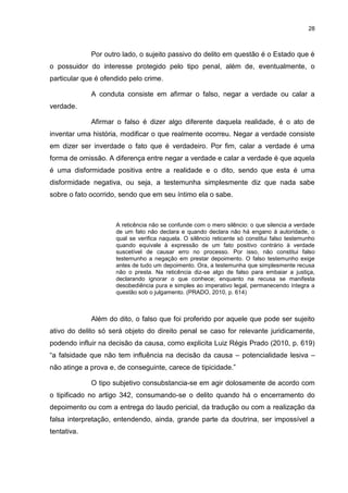 28
Por outro lado, o sujeito passivo do delito em questão é o Estado que é
o possuidor do interesse protegido pelo tipo penal, além de, eventualmente, o
particular que é ofendido pelo crime.
A conduta consiste em afirmar o falso, negar a verdade ou calar a
verdade.
Afirmar o falso é dizer algo diferente daquela realidade, é o ato de
inventar uma história, modificar o que realmente ocorreu. Negar a verdade consiste
em dizer ser inverdade o fato que é verdadeiro. Por fim, calar a verdade é uma
forma de omissão. A diferença entre negar a verdade e calar a verdade é que aquela
é uma disformidade positiva entre a realidade e o dito, sendo que esta é uma
disformidade negativa, ou seja, a testemunha simplesmente diz que nada sabe
sobre o fato ocorrido, sendo que em seu íntimo ela o sabe.
A reticência não se confunde com o mero silêncio: o que silencia a verdade
de um fato não declara e quando declara não há engano à autoridade, o
qual se verifica naquela. O silêncio reticente só constitui falso testemunho
quando equivale à expressão de um fato positivo contrário à verdade
suscetível de causar erro no processo. Por isso, não constitui falso
testemunho a negação em prestar depoimento. O falso testemunho exige
antes de tudo um depoimento. Ora, a testemunha que simplesmente recusa
não o presta. Na reticência diz-se algo de falso para embaiar a justiça,
declarando ignorar o que conhece; enquanto na recusa se manifesta
desobediência pura e simples ao imperativo legal, permanecendo íntegra a
questão sob o julgamento. (PRADO, 2010, p. 614)
Além do dito, o falso que foi proferido por aquele que pode ser sujeito
ativo do delito só será objeto do direito penal se caso for relevante juridicamente,
podendo influir na decisão da causa, como explicita Luiz Régis Prado (2010, p. 619)
“a falsidade que não tem influência na decisão da causa – potencialidade lesiva –
não atinge a prova e, de conseguinte, carece de tipicidade.”
O tipo subjetivo consubstancia-se em agir dolosamente de acordo com
o tipificado no artigo 342, consumando-se o delito quando há o encerramento do
depoimento ou com a entrega do laudo pericial, da tradução ou com a realização da
falsa interpretação, entendendo, ainda, grande parte da doutrina, ser impossível a
tentativa.
 