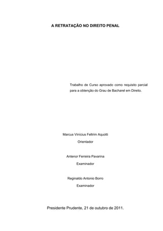 A RETRATAÇÃO NO DIREITO PENAL
Trabalho de Curso aprovado como requisito parcial
para a obtenção do Grau de Bacharel em Direito.
Marcus Vinícius Feltrim Aquotti
Orientador
Antenor Ferreira Pavarina
Examinador
Reginaldo Antonio Borro
Examinador
Presidente Prudente, 21 de outubro de 2011.
 