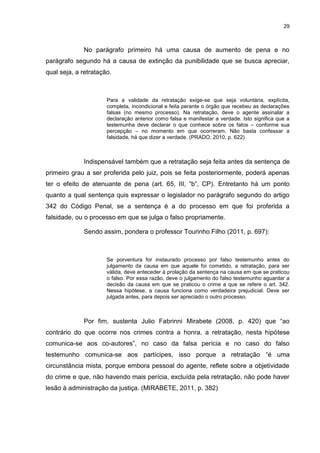 29
No parágrafo primeiro há uma causa de aumento de pena e no
parágrafo segundo há a causa de extinção da punibilidade que se busca apreciar,
qual seja, a retratação.
Para a validade da retratação exige-se que seja voluntária, explícita,
completa, incondicional e feita perante o órgão que recebeu as declarações
falsas (no mesmo processo). Na retratação, deve o agente assinalar a
declaração anterior como falsa e manifestar a verdade. Isto significa que a
testemunha deve declarar o que conhece sobre os fatos – conforme sua
percepção – no momento em que ocorreram. Não basta confessar a
falsidade, há que dizer a verdade. (PRADO, 2010, p. 622)
Indispensável também que a retratação seja feita antes da sentença de
primeiro grau a ser proferida pelo juiz, pois se feita posteriormente, poderá apenas
ter o efeito de atenuante de pena (art. 65, III, “b”, CP). Entretanto há um ponto
quanto a qual sentença quis expressar o legislador no parágrafo segundo do artigo
342 do Código Penal, se a sentença é a do processo em que foi proferida a
falsidade, ou o processo em que se julga o falso propriamente.
Sendo assim, pondera o professor Tourinho Filho (2011, p. 697):
Se porventura for instaurado processo por falso testemunho antes do
julgamento da causa em que aquele foi cometido, a retratação, para ser
válida, deve anteceder à prolação da sentença na causa em que se praticou
o falso. Por essa razão, deve o julgamento do falso testemunho aguardar a
decisão da causa em que se praticou o crime a que se refere o art. 342.
Nessa hipótese, a causa funciona como verdadeira prejudicial. Deve ser
julgada antes, para depois ser apreciado o outro processo.
Por fim, sustenta Julio Fabrinni Mirabete (2008, p. 420) que “ao
contrário do que ocorre nos crimes contra a honra, a retratação, nesta hipótese
comunica-se aos co-autores”, no caso da falsa perícia e no caso do falso
testemunho comunica-se aos partícipes, isso porque a retratação “é uma
circunstância mista, porque embora pessoal do agente, reflete sobre a objetividade
do crime e que, não havendo mais perícia, excluída pela retratação, não pode haver
lesão à administração da justiça. (MIRABETE, 2011, p. 382)
 