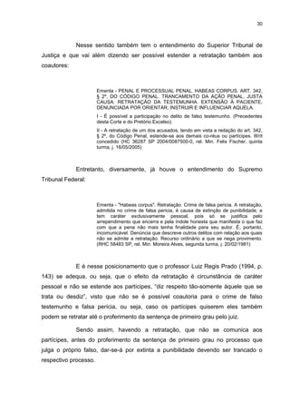 30
Nesse sentido também tem o entendimento do Superior Tribunal de
Justiça e que vai além dizendo ser possível estender a retratação também aos
coautores:
Ementa - PENAL E PROCESSUAL PENAL. HABEAS CORPUS. ART. 342,
§ 2º, DO CÓDIGO PENAL. TRANCAMENTO DA AÇÃO PENAL. JUSTA
CAUSA. RETRATAÇÃO DA TESTEMUNHA. EXTENSÃO À PACIENTE,
DENUNCIADA POR ORIENTAR, INSTRUIR E INFLUENCIAR AQUELA.
I - É possível a participação no delito de falso testemunho. (Precedentes
desta Corte e do Pretório Excelso).
II - A retratação de um dos acusados, tendo em vista a redação do art. 342,
§ 2º, do Código Penal, estende-se aos demais co-réus ou partícipes. Writ
concedido (HC 36287 SP 2004/0087500-0, rel. Min. Felix Fischer, quinta
turma, j. 16/05/2005)
Entretanto, diversamente, já houve o entendimento do Supremo
Tribunal Federal:
Ementa - "Habeas corpus". Retratação. Crime de falsa pericia. A retratação,
admitida no crime de falsa pericia, é causa de extinção de punibilidade, e
tem caráter exclusivamente pessoal, pois só se justifica pelo
arrependimento que encerra e pela índole honesta que manifesta o que faz
com que a pena não mais tenha finalidade para seu autor. É, portanto,
incomunicável. Denúncia que descreve outros delitos com relação aos quais
não se admite a retratação. Recurso ordinário a que se nega provimento.
(RHC 58483 SP, rel. Min. Moreira Alves, segunda turma, j. 20/02/1981)
E é nesse posicionamento que o professor Luiz Regis Prado (1994, p.
143) se adequa, ou seja, que o efeito da retratação é circunstância de caráter
pessoal e não se estende aos partícipes, “diz respeito tão-somente àquele que se
trata ou desdiz”, visto que não se é possível coautoria para o crime de falso
testemunho e falsa perícia, ou seja, caso os partícipes quiserem eles também
podem se retratar até o proferimento da sentença de primeiro grau pelo juiz.
Sendo assim, havendo a retratação, que não se comunica aos
partícipes, antes do proferimento da sentença de primeiro grau no processo que
julga o próprio falso, dar-se-á por extinta a punibilidade devendo ser trancado o
respectivo processo.
 