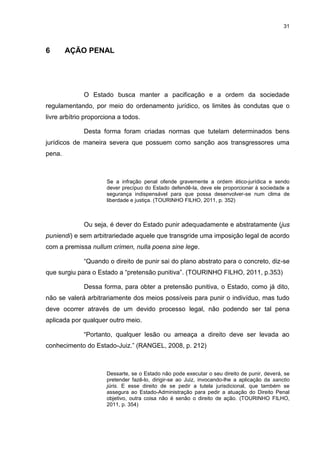 31
6 AÇÃO PENAL
O Estado busca manter a pacificação e a ordem da sociedade
regulamentando, por meio do ordenamento jurídico, os limites às condutas que o
livre arbítrio proporciona a todos.
Desta forma foram criadas normas que tutelam determinados bens
jurídicos de maneira severa que possuem como sanção aos transgressores uma
pena.
Se a infração penal ofende gravemente a ordem ético-jurídica e sendo
dever precípuo do Estado defendê-la, deve ele proporcionar à sociedade a
segurança indispensável para que possa desenvolver-se num clima de
liberdade e justiça. (TOURINHO FILHO, 2011, p. 352)
Ou seja, é dever do Estado punir adequadamente e abstratamente (jus
puniendi) e sem arbitrariedade aquele que transgride uma imposição legal de acordo
com a premissa nullum crimen, nulla poena sine lege.
“Quando o direito de punir sai do plano abstrato para o concreto, diz-se
que surgiu para o Estado a “pretensão punitiva”. (TOURINHO FILHO, 2011, p.353)
Dessa forma, para obter a pretensão punitiva, o Estado, como já dito,
não se valerá arbitrariamente dos meios possíveis para punir o indivíduo, mas tudo
deve ocorrer através de um devido processo legal, não podendo ser tal pena
aplicada por qualquer outro meio.
“Portanto, qualquer lesão ou ameaça a direito deve ser levada ao
conhecimento do Estado-Juiz.” (RANGEL, 2008, p. 212)
Dessarte, se o Estado não pode executar o seu direito de punir, deverá, se
pretender fazê-lo, dirigir-se ao Juiz, invocando-lhe a aplicação da sanctio
júris. E esse direito de se pedir a tutela jurisdicional, que também se
assegura ao Estado-Administração para pedir a atuação do Direito Penal
objetivo, outra coisa não é senão o direito de ação. (TOURINHO FILHO,
2011, p. 354)
 