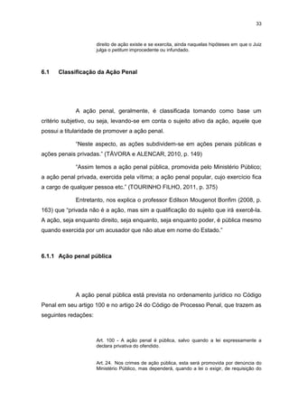 33
direito de ação existe e se exercita, ainda naquelas hipóteses em que o Juiz
julga o petitum improcedente ou infundado.
6.1 Classificação da Ação Penal
A ação penal, geralmente, é classificada tomando como base um
critério subjetivo, ou seja, levando-se em conta o sujeito ativo da ação, aquele que
possui a titularidade de promover a ação penal.
“Neste aspecto, as ações subdividem-se em ações penais públicas e
ações penais privadas.” (TÁVORA e ALENCAR, 2010, p. 149)
“Assim temos a ação penal pública, promovida pelo Ministério Público;
a ação penal privada, exercida pela vítima; a ação penal popular, cujo exercício fica
a cargo de qualquer pessoa etc.” (TOURINHO FILHO, 2011, p. 375)
Entretanto, nos explica o professor Edilson Mougenot Bonfim (2008, p.
163) que “privada não é a ação, mas sim a qualificação do sujeito que irá exercê-la.
A ação, seja enquanto direito, seja enquanto, seja enquanto poder, é pública mesmo
quando exercida por um acusador que não atue em nome do Estado.”
6.1.1 Ação penal pública
A ação penal pública está prevista no ordenamento jurídico no Código
Penal em seu artigo 100 e no artigo 24 do Código de Processo Penal, que trazem as
seguintes redações:
Art. 100 - A ação penal é pública, salvo quando a lei expressamente a
declara privativa do ofendido.
Art. 24. Nos crimes de ação pública, esta será promovida por denúncia do
Ministério Público, mas dependerá, quando a lei o exigir, de requisição do
 