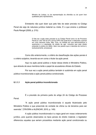 34
Ministro da Justiça, ou de representação do ofendido ou de quem tiver
qualidade para representá-lo.
Entretanto não quer dizer que pelo fato de estar prevista no Código
Penal ela seja de natureza jurídica material ou mista. É o que ensina o professor
Paulo Rangel (2008, p. 215):
O fato de a ação estar prevista to no Código Penal como no de Processo
Penal (cf. arts 100 do CP e 24 do CPP) não pode levar o intérprete a pensar
em uma natureza mista. Não. Pois, na medida em que demonstramos a
autonomia e a abstração do direito de agir, inclusive que este direito
preexiste à pratica do delito, claro nos parece que a natureza da norma é,
exclusivamente, processual.
Como dito anteriormente, o critério de classificação das ações penais é
o critério subjetivo, levando-se em conta o titular da ação penal.
Aqui na ação penal pública o titular desse direito é Ministério Público,
que através de seus membros terão o papel de acusadores oficiais do Estado.
Por sua vez a ação penal pública também é subdivida em ação penal
pública incondicionada e ação penal pública condicionada.
6.1.1.1 Ação penal pública incondicionada
É a previsão da primeira parte do artigo 24 do Código de Processo
Penal.
“A ação penal pública incondicionada é aquela titularizada pelo
Ministério Público e que prescinde de vontade da vítima ou de terceiros para ser
exercida.” (TÁVORA e ALENCAR, 2010, p. 149)
A ação pública incondicionada é a regra geral em nosso ordenamento
jurídico, pois quando observados os tipos penais do direito material, o legislador
diferenciou aqueles que seriam procedidos mediante ação penal condicionada ou
 