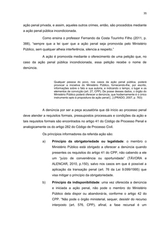 35
ação penal privada, e assim, aqueles outros crimes, então, são procedidos mediante
a ação penal pública incondicionada.
Como ensina o professor Fernando da Costa Tourinho Filho (2011, p.
388), “sempre que a lei quer que a ação penal seja promovida pelo Ministério
Público, sem qualquer alheia interferência, silencia a respeito.”
A ação é promovida mediante o oferecimento de uma petição que, no
caso da ação penal pública incondicionada, essa petição recebe o nome de
denúncia.
Qualquer pessoa do povo, nos casos da ação penal pública, poderá
provocar a iniciativa do Ministério Público, fornecendo-lhe, por escrito,
informações sobre o fato e sua autoria, e indicando o tempo, o lugar e os
elementos de convicção (art. 27, CPP). De posse desses dados, o órgão do
Ministério Público poderá oferecer a denúncia, que hodiernamente é o único
instrumento apto à propositura da ação penal [...] (PRADO, 2007, p. 763)
A denúncia por ser a peça acusatória que dá início ao processo penal
deve atender a requisitos formais, pressupostos processuais e condições da ação e
tais requisitos formais são encontrados no artigo 41 do Código de Processo Penal e
analogicamente os do artigo 282 do Código de Processo Civil.
Os princípios informadores da referida ação são:
a) Princípio da obrigatoriedade ou legalidade: o membro o
Ministério Público está obrigado a oferecer a denúncia quando
presentes os requisitos do artigo 41 do CPP, não cabendo a ele
um “juízo de conveniência ou oportunidade” (TÁVORA e
ALENCAR, 2010, p.150), salvo nos casos em que é possível a
aplicação da transação penal (art. 76 da Lei 9.099/1995) que
visa mitigar o princípio da obrigatoriedade.
b) Princípio da indisponibilidade: uma vez oferecida a denúncia
e iniciada a ação penal, não pode o membro do Ministério
Público dela dispor ou abandoná-la, conforme o artigo 42 do
CPP. “Não pode o órgão ministerial, sequer, desistir do recurso
interposto (art. 576, CPP), afinal, a fase recursal é um
 
