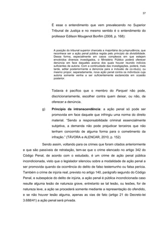 37
É esse o entendimento que vem prevalecendo no Superior
Tribunal de Justiça e no mesmo sentido é o entendimento do
professor Edilson Mougenot Bonfim (2008, p. 168):
A posição do tribunal superior chancela a majoritária da jurisprudência, que
reconhece ser a ação penal pública regida pelo princípio da divisibilidade.
Dessa forma, especialmente em casos complexos em que estejam
envolvidos diversos investigados, o Ministério Público poderá oferecer
denúncia em face daqueles acerca dos quais houver reunido indícios
suficientes de autoria. Com a continuidade das investigações, poderá, mais
tarde, aditar posteriormente a denúncia para a inclusão de co-réu(s), ou
mesmo propor, separadamente, nova ação penal contra os indivíduos cuja
autoria somente venha a ser suficientemente esclarecida em ocasião
posterior.
Todavia é pacífico que o membro do Parquet não pode,
discricionariamente, escolher contra quem deixar, ou não, de
oferecer a denúncia.
g) Princípio da intranscendência: a ação penal só pode ser
promovida em face daquele que infringiu uma norma do direito
material. “Sendo a responsabilidade criminal essencialmente
subjetiva, a demanda não pode prejudicar terceiros que não
tenham concorrido de alguma forma para o cometimento da
infração.” (TÁVORA e ALENCAR, 2010, p. 152)
Sendo assim, voltando para os crimes que foram citados anteriormente
e que são passíveis de retratação, tem-se que o crime elencado no artigo 342 do
Código Penal, de acordo com o estudado, é um crime de ação penal pública
incondicionada, visto que o legislador silenciou sobre a modalidade de ação penal a
ser promovida quando da ocorrência do delito de falso testemunho ou falsa perícia.
Também o crime de injúria real, previsto no artigo 140, parágrafo segundo do Código
Penal, e subespécie do delito de injúria, a ação penal é pública incondicionada caso
resulte alguma lesão de natureza grave, entretanto se tal lesão, ou lesões, for de
natureza leve, a ação se procederá somente mediante a representação do ofendido,
e se não houver lesão alguma, apenas as vias de fato (artigo 21 do Decreto-lei
3.688/41) a ação penal será privada.
 