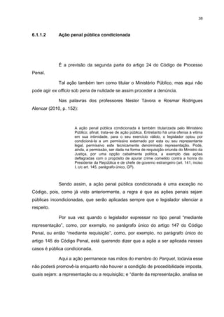 38
6.1.1.2 Ação penal pública condicionada
É a previsão da segunda parte do artigo 24 do Código de Processo
Penal.
Tal ação também tem como titular o Ministério Público, mas aqui não
pode agir ex officio sob pena de nulidade se assim proceder a denúncia.
Nas palavras dos professores Nestor Távora e Rosmar Rodrigues
Alencar (2010, p. 152):
A ação penal pública condicionada é também titularizada pelo Ministério
Público; afinal, trata-se de ação pública. Entretanto há uma ofensa à vitima
em sua intimidade, para o seu exercício válido, o legislador optou por
condicioná-la a um permissivo externado por esta ou seu representante
legal, permissivo este tecnicamente denominado representação. Pode,
ainda, a permissão, ser dada na forma de requisição oriunda do Ministro da
Justiça, por uma opção cabalmente política, a exemplo das ações
deflagradas com o propósito de apurar crime cometido contra a honra do
Presidente da República e de chefe de governo estrangeiro (art. 141, inciso
I, c/c art. 145, parágrafo único, CP).
Sendo assim, a ação penal pública condicionada é uma exceção no
Código, pois, como já visto anteriormente, a regra é que as ações penais sejam
públicas incondicionadas, que serão aplicadas sempre que o legislador silenciar a
respeito.
Por sua vez quando o legislador expressar no tipo penal “mediante
representação”, como, por exemplo, no parágrafo único do artigo 147 do Código
Penal, ou então “mediante requisição”, como, por exemplo, no parágrafo único do
artigo 145 do Código Penal, está querendo dizer que a ação a ser aplicada nesses
casos é pública condicionada.
Aqui a ação permanece nas mãos do membro do Parquet, todavia esse
não poderá promovê-la enquanto não houver a condição de procedibilidade imposta,
quais sejam: a representação ou a requisição; e “diante da representação, analisa se
 