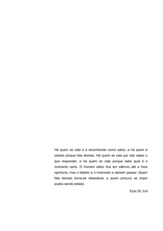 Há quem se cala e é reconhecido como sábio, e há quem é
odiado porque fala demais. Há quem se cala por não saber o
que responder, e há quem se cala porque sabe qual é o
momento certo. O homem sábio fica em silêncio até a hora
oportuna, mas o falador e o insensato a deixam passar. Quem
fala demais torna-se detestável, e quem procura se impor
acaba sendo odiado.
Eclo 20, 5-8
 