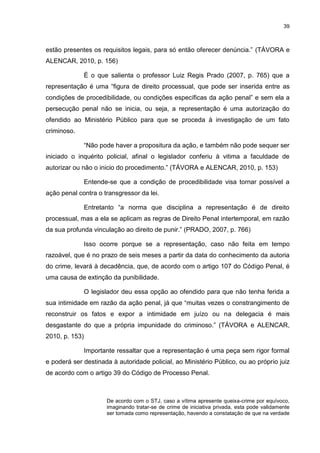 39
estão presentes os requisitos legais, para só então oferecer denúncia.” (TÁVORA e
ALENCAR, 2010, p. 156)
É o que salienta o professor Luiz Regis Prado (2007, p. 765) que a
representação é uma “figura de direito processual, que pode ser inserida entre as
condições de procedibilidade, ou condições específicas da ação penal” e sem ela a
persecução penal não se inicia, ou seja, a representação é uma autorização do
ofendido ao Ministério Público para que se proceda à investigação de um fato
criminoso.
“Não pode haver a propositura da ação, e também não pode sequer ser
iniciado o inquérito policial, afinal o legislador conferiu à vitima a faculdade de
autorizar ou não o inicio do procedimento.” (TÁVORA e ALENCAR, 2010, p. 153)
Entende-se que a condição de procedibilidade visa tornar possível a
ação penal contra o transgressor da lei.
Entretanto “a norma que disciplina a representação é de direito
processual, mas a ela se aplicam as regras de Direito Penal intertemporal, em razão
da sua profunda vinculação ao direito de punir.” (PRADO, 2007, p. 766)
Isso ocorre porque se a representação, caso não feita em tempo
razoável, que é no prazo de seis meses a partir da data do conhecimento da autoria
do crime, levará à decadência, que, de acordo com o artigo 107 do Código Penal, é
uma causa de extinção da punibilidade.
O legislador deu essa opção ao ofendido para que não tenha ferida a
sua intimidade em razão da ação penal, já que “muitas vezes o constrangimento de
reconstruir os fatos e expor a intimidade em juízo ou na delegacia é mais
desgastante do que a própria impunidade do criminoso.” (TÁVORA e ALENCAR,
2010, p. 153)
Importante ressaltar que a representação é uma peça sem rigor formal
e poderá ser destinada à autoridade policial, ao Ministério Público, ou ao próprio juiz
de acordo com o artigo 39 do Código de Processo Penal.
De acordo com o STJ, caso a vítima apresente queixa-crime por equívoco,
imaginando tratar-se de crime de iniciativa privada, esta pode validamente
ser tomada como representação, havendo a constatação de que na verdade
 