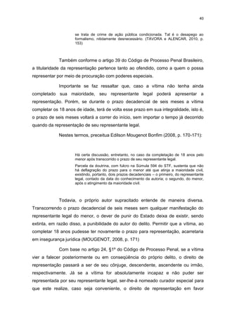 40
se trata de crime de ação pública condicionada. Tal é o desapego ao
formalismo, nitidamente desnecessário. (TÁVORA e ALENCAR, 2010, p.
153)
Também conforme o artigo 39 do Código de Processo Penal Brasileiro,
a titularidade da representação pertence tanto ao ofendido, como a quem o possa
representar por meio de procuração com poderes especiais.
Importante se faz ressaltar que, caso a vítima não tenha ainda
completado sua maioridade, seu representante legal poderá apresentar a
representação. Porém, se durante o prazo decadencial de seis meses a vítima
completar os 18 anos de idade, terá de volta esse prazo em sua integralidade, isto é,
o prazo de seis meses voltará a correr do início, sem importar o tempo já decorrido
quando da representação de seu representante legal.
Nestes termos, preceitua Edilson Mougenot Bonfim (2008, p. 170-171):
Há certa discussão, entretanto, no caso da completação de 18 anos pelo
menor após transcorrido o prazo de seu representante legal.
Parcela da doutrina, com fulcro na Súmula 594 do STF, sustenta que não
há deflagração do prazo para o menor até que atinja a maioridade civil,
existindo, portanto, dois prazos decadenciais – o primeiro, do representante
legal, contado da data do conhecimento da autoria; o segundo, do menor,
após o atingimento da maioridade civil.
Todavia, o próprio autor supracitado entende de maneira diversa.
Transcorrendo o prazo decadencial de seis meses sem qualquer manifestação do
representante legal do menor, o dever de punir do Estado deixa de existir, sendo
extinta, em razão disso, a punibilidade do autor do delito. Permitir que a vítima, ao
completar 18 anos pudesse ter novamente o prazo para representação, acarretaria
em insegurança jurídica (MOUGENOT, 2008, p. 171)
Com base no artigo 24, §1º do Código de Processo Penal, se a vítima
vier a falecer posteriormente ou em conseqüência do próprio delito, o direito de
representação passará a ser de seu cônjuge, descendente, ascendente ou irmão,
respectivamente. Já se a vítima for absolutamente incapaz e não puder ser
representada por seu representante legal, ser-lhe-á nomeado curador especial para
que este realize, caso seja conveniente, o direito de representação em favor
 