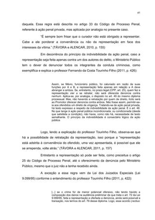 41
daquela. Essa regra está descrita no artigo 33 do Código de Processo Penal,
referente à ação penal privada, mas aplicada por analogia no presente caso.
“É sempre bom frisar que o curador não está obrigado a representar.
Cabe a ele ponderar a conveniência ou não da representação em face dos
interesses da vítima.” (TÁVORA e ALENCAR, 2010, p. 155)
Em decorrência do princípio da indivisibilidade da ação penal, caso a
representação seja feita apenas contra um dos autores do delito, o Ministério Público
tem o dever de denunciar todos os integrantes da conduta criminosa, como
exemplifica e explica o professor Fernando da Costa Tourinho Filho (2011, p. 426):
Assim, se Mévio, funcionário público, foi caluniado em razão de suas
funções por A e B, a representação feita apenas em relação a A deve
abranger a ambos. Se, entretanto, no prazo legal (CPP, art. 25), quem fez a
representação vier a se retratar, não será oferecida denúncia contra
nenhum. Aplica-se, por analogia, o disposto no art. 49 do mesmo diploma
processual. Mas, não havendo a retratação por quem de direito, lícito será
ao Promotor oferecer denúncia contra ambos. Não fosse assim, permitir-se-
ia aos ofendidos um direito de vingança. Tratando-se de ação penal privada,
há texto expresso a respeito da indivisibilidade da ação penal. É o art. 48.
No que tange à ação penal pública incondicionada, ou condicionada (desde
que satisfeita a condição), não havia, como não há, necessidade de texto
semelhante. O princípio da indivisibilidade é consectário lógico da ação
pública.
Logo, lendo a explicação do professor Tourinho Filho, observa-se que
há a possibilidade de retratação da representação, isso porque a “representação
está adstrita à conveniência do ofendido, uma vez apresentada, é possível que ele
se arrependa, volte atrás.” (TÁVORA e ALENCAR, 2011, p. 157)
Entretanto a representação só pode ser feita, como preceitua o artigo
25 do Código de Processo Penal, até o oferecimento da denúncia pelo Ministério
Público, mesmo que o juiz não a tenha recebido ainda.
A exceção a essa regra vem da Lei dos Juizados Especiais (Lei
9.099/95) conforme o entendimento do professor Tourinho Filho (2011, p. 422):
[...] se o crime for de menor potencial ofensivo, não tendo havido a
composição dos danos na audiência preliminar de que trata o art. 72 da Lei
9.099/95, feita a representação e ofertada a denúncia, ainda será possível a
transação, nos termos do art. 79 desse diploma. Logo, esse acordo (rectius:
 