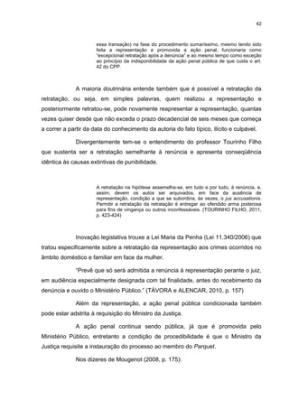 42
essa transação) na fase do procedimento sumaríssimo, mesmo tendo sido
feita a representação e promovida a ação penal, funcionaria como
“excepcional retratação após a denúncia” e ao mesmo tempo como exceção
ao princípio da indisponibilidade da ação penal pública de que cuida o art.
42 do CPP.
A maioria doutrinária entende também que é possível a retratação da
retratação, ou seja, em simples palavras, quem realizou a representação e
posteriormente retratou-se, pode novamente reapresentar a representação, quantas
vezes quiser desde que não exceda o prazo decadencial de seis meses que começa
a correr a partir da data do conhecimento da autoria do fato típico, ilícito e culpável.
Divergentemente tem-se o entendimento do professor Tourinho Filho
que sustenta ser a retratação semelhante à renúncia e apresenta conseqüência
idêntica às causas extintivas de punibilidade.
A retratação na hipótese assemelha-se, em tudo e por tudo, à renúncia, e,
assim, devem os autos ser arquivados, em face da ausência de
representação, condição a que se subordina, às vezes, o jus accusationis.
Permitir a retratação da retratação é entregar ao ofendido arma poderosa
para fins de vingança ou outros inconfessáveis. (TOURINHO FILHO, 2011,
p. 423-424)
Inovação legislativa trouxe a Lei Maria da Penha (Lei 11.340/2006) que
tratou especificamente sobre a retratação da representação aos crimes ocorridos no
âmbito doméstico e familiar em face da mulher.
“Prevê que só será admitida a renúncia à representação perante o juiz,
em audiência especialmente designada com tal finalidade, antes do recebimento da
denúncia e ouvido o Ministério Público.” (TÁVORA e ALENCAR, 2010, p. 157)
Além da representação, a ação penal pública condicionada também
pode estar adstrita à requisição do Ministro da Justiça.
A ação penal continua sendo pública, já que é promovida pelo
Ministério Público, entretanto a condição de procedibilidade é que o Ministro da
Justiça requisite a instauração do processo ao membro do Parquet.
Nos dizeres de Mougenot (2008, p. 175):
 