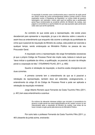 43
A requisição é prevista como condicionante para o exercício da ação penal
em certos crimes de cunho eminentemente político (crimes contra a honra
praticados contra o Presidente da República, ou contra chefe de governo
estrangeiro, por exemplo), motivo pelo qual se justifica que a persecução
penal fique condicionada ao prudente arbítrio do Ministro da Justiça, que
julgará a conveniência e oportunidade de que seja ajuizada ação penal para
cada caso que se lhe apresente.
Ao contrário do que existe para a representação, não existe prazo
decadencial para apresentar a requisição, já que a lei silenciou sobre o assunto e
assim leva ao entendimento que enquanto não ocorrer a extinção da punibilidade do
crime que é passível de requisição do Ministro da Justiça, esta poderá ser exercida a
qualquer tempo, sendo endereçada ao Ministério Público na pessoa de seu
Procurador Geral.
A requisição como a representação não exige formalidades excessivas
já que o próprio Código de Processo Penal não impôs nada, todavia é natural que
“deva indicar a qualidade da vítima, a qualificação, se possível, do autor da infração
penal e a exposição do fato.” (TOURINHO FILHO, 2011, p. 460)
Quanto à retratação da requisição, a doutrina acaba divergindo-se em
duas correntes.
A primeira corrente tem o entendimento de que se é possível a
retratação da representação, também deve ser estendido, analogicamente, o
entendimento do artigo 25 do Código de Processo Penal e pode ser aplicada a
retratação da requisição ministerial.
Jorge Alberto Romeiro apud Fernando da Costa Tourinho Filho (2011,
p. 461) tem esse entendimento e acentua:
Os motivos de relevante interesse público que vinculam à conveniência do
governo a ação penal nos casos especificados em lei, podem ocorrer ou ser
vislumbrados após a requisição do Ministro da Justiça, mas antes de se
haver iniciado a ação penal pela denúncia do Ministério Público.
Por outro lado o professor Fernando da Costa Tourinho Filho (2011, p.
461) dissente do jurista acima, ensinando:
 