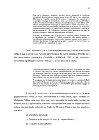 44
Ora, se o legislador quisesse, também tornar retratável a requisição
ministerial, tê-lo-ia feito no próprio corpo do art. 25 ou em seu parágrafo.
Silenciou a respeito, numa demonstração inequívoca de considerar a
requisição irrevogável, irretratável, uma vez encaminhada ao Ministério
Público. Fosse ela retratável, não se compreenderia que, no art. 24 do CPP,
falasse o legislador em requisição e representação como condições para o
exercício da ação penal nos casos expressos em lei e, no art. 25, vale dizer,
imediatamente em seguida, se houvesse limitado, estritamente, à retratação
da representação. Tal circunstância constitui prova eloqüente de não ter
querido o legislador estender a retratação à requisição.
Ademais, a requisição não se subordina a qualquer prazo, podendo ser
encaminhada ao Ministério Público enquanto não estive extinta a
punibilidade pela prescrição ou por outra qualquer causa, tendo, assim, o
Ministro da Justiça tempo suficiente para sopesar a conveniência ou
inconveniência da propositura da ação.
Outro argumento que a posição que entende ser possível a retratação
utiliza é que a requisição é “um ato administrativo de cunho político, admitindo-se o
seu desfazimento (retratação)” (TÁVORA e ALENCAR, 2010, p.158), entretanto,
novamente o professor Tourinho Filho (2011, p.462) discorda e ensina:
Um ato administrativo, como é a requisição, partindo do governo por meio
do Ministro da Justiça, há de ser, necessariamente, um ato que se reveste
de seriedade. Dispondo de larga margem de tempo para encaminhá-lo ao
Ministério Público, de certo terá oportunidade para julgar suas vantagens e
desvantagens, da sua conveniência ou inconveniência.
A revogação ou retratação demonstraria que a prematura requisição foi furto
de uma irreflexão, de uma leviana afoiteza, o que não se concebe, não só
porque o ato proveio do governo, como também pelo dilatado espaço de
tempo que dispôs para expedi-lo.
A requisição, assim como a retratação não passa de uma condição de
procedibilidade, como já visto anteriormente e sendo assim, após ofertada ao
Ministério Público não quer dizer que será oferecida denúncia pelo membro do
Parquet, isto é, a opinio delicti, não será feita apenas com base na requisição ou na
própria representação, cabendo ao órgão do Ministério Público agir das seguintes
maneiras:
a) Oferecer a denúncia;
b) Requerer a decretação da extinção da punibilidade;
c) Requerer o arquivamento;
 