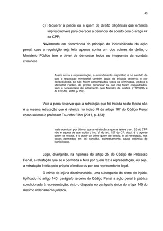 45
d) Requerer à polícia ou a quem de direito diligências que entenda
imprescindíveis para oferecer a denúncia de acordo com o artigo 47
do CPP;
Novamente em decorrência do princípio da indivisibilidade da ação
penal, caso a requisição seja feita apenas contra um dos autores do delito, o
Ministério Público tem o dever de denunciar todos os integrantes da conduta
criminosa.
Assim como a representação, o entendimento majoritário é no sentido de
que a requisição ministerial também goza de eficácia objetiva, e por
conseqüência, se não forem contemplados todos os criminosos, poderá o
Ministério Público, de pronto, denunciar os que não foram enquadrados,
sem a necessidade de aditamento pelo Ministro da Justiça. (TÁVORA e
ALENCAR, 2010, p.159)
Vale a pena observar que a retratação que foi tratada neste tópico não
é a mesma retratação que é referida no inciso VI do artigo 107 do Código Penal
como salienta o professor Tourinho Filho (2011, p. 423):
Insta acentuar, por último, que a retratação a que se refere o art. 25 do CPP
não é aquela de que cuida o inc. VI do art. 107 do CP. Aqui, é o agente
quem se retrata, é o autor do crime quem se desdiz, e tal retratação, nos
casos permitidos em lei, constitui, expressamente, causa extintiva de
punibilidade.
Logo, divergindo, na hipótese do artigo 25 do Código de Processo
Penal, a retratação que se é permitida é feita por quem fez a representação, ou seja,
a retratação é feita pelo próprio ofendido ou por seu representante legal.
O crime de injúria discriminatória, uma subespécie do crime de injúria,
tipificado no artigo 140, parágrafo terceiro do Código Penal a ação penal é pública
condicionada à representação, visto o disposto no parágrafo único do artigo 145 do
mesmo ordenamento jurídico.
 