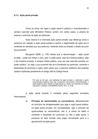 46
6.1.2 Ação penal privada
Como já vimos em regra a ação penal é pública e incondicionada e
sempre exercida pelo Ministério Público, porém, em certos casos, a própria lei
reserva o exercício da ação ao particular.
Essa reserva é a chamada ação penal privada cuja diferença única e
exclusiva em relação à ação penal pública é quanto a legitimidade de ação que é
conferida ao ofendido (jus accusationis), restando ainda ao Estado o direito de punir
(jus puniendi).
Mougenot (2008, p. 178) retrata que a denominação – ação penal
privada – pode nos induzir a erro, pois “a ação penal, seja de iniciativa pública, seja
a de iniciativa privada, é sempre direito público, uma vez que exercido perante um
poder público”, ou seja, o jus puniendi não se é transferido ao particular, somente a
titularidade de promover a ação, tanto assim que o exercício arbitrário das próprias
razões é tipificado penalmente no artigo 345 do Código Penal.
Por isso se diz que, nas hipóteses de ação privada, o particular é parte
extraordinária legítima para agir, porquanto comumente, ordinariamente, a
parte legitima para intentar a ação penal é o titular do interesse em litígio,
vale dizer, o Estado. (TOURINHO FILHO, 2011, p. 518)
A ação penal privada é norteada pelos seguintes princípios
informadores:
a) Princípio da oportunidade ou conveniência: diferentemente
do princípio da obrigatoriedade que rege a ação penal pública,
na ação penal privada, em contraposição, vige o princípio da
oportunidade ou conveniência, isto é, à vítima do delito é
conferida a faculdade em promover ou não a ação penal, o
processo só será iniciado caso julgar conveniente para si o
ajuizamento da ação penal.
 