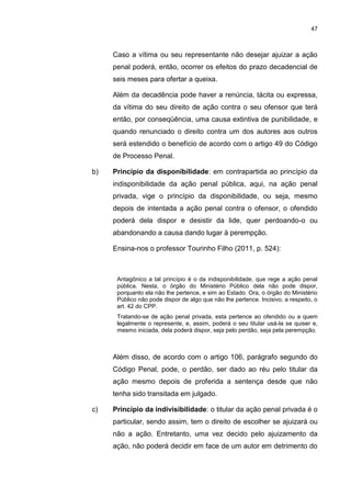 47
Caso a vítima ou seu representante não desejar ajuizar a ação
penal poderá, então, ocorrer os efeitos do prazo decadencial de
seis meses para ofertar a queixa.
Além da decadência pode haver a renúncia, tácita ou expressa,
da vítima do seu direito de ação contra o seu ofensor que terá
então, por conseqüência, uma causa extintiva de punibilidade, e
quando renunciado o direito contra um dos autores aos outros
será estendido o benefício de acordo com o artigo 49 do Código
de Processo Penal.
b) Princípio da disponibilidade: em contrapartida ao princípio da
indisponibilidade da ação penal pública, aqui, na ação penal
privada, vige o princípio da disponibilidade, ou seja, mesmo
depois de intentada a ação penal contra o ofensor, o ofendido
poderá dela dispor e desistir da lide, quer perdoando-o ou
abandonando a causa dando lugar à perempção.
Ensina-nos o professor Tourinho Filho (2011, p. 524):
Antagônico a tal princípio é o da indisponibilidade, que rege a ação penal
pública. Nesta, o órgão do Ministério Público dela não pode dispor,
porquanto ela não lhe pertence, e sim ao Estado. Ora, o órgão do Ministério
Público não pode dispor de algo que não lhe pertence. Incisivo, a respeito, o
art. 42 do CPP.
Tratando-se de ação penal privada, esta pertence ao ofendido ou a quem
legalmente o represente, e, assim, poderá o seu titular usá-la se quiser e,
mesmo iniciada, dela poderá dispor, seja pelo perdão, seja pela perempção.
Além disso, de acordo com o artigo 106, parágrafo segundo do
Código Penal, pode, o perdão, ser dado ao réu pelo titular da
ação mesmo depois de proferida a sentença desde que não
tenha sido transitada em julgado.
c) Princípio da indivisibilidade: o titular da ação penal privada é o
particular, sendo assim, tem o direito de escolher se ajuizará ou
não a ação. Entretanto, uma vez decido pelo ajuizamento da
ação, não poderá decidir em face de um autor em detrimento do
 