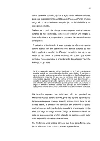 48
outro, devendo, portanto, ajuizar a ação contra todos os autores,
pois está expressamente no Código de Processo Penal, em seu
artigo 48, o reconhecimento do princípio da indivisibilidade da
ação penal privada.
Todavia se o particular não promover a queixa contra todos os
autores do fato criminoso, como se procederá? Em relação a
isso a doutrina e a jurisprudência possuem três entendimentos
divergentes:
O primeiro entendimento é que quando for oferecida queixa
contra apenas um em detrimento dos demais autores do fato
típico, poderá o membro do Parquet, cumprindo seu dever de
fiscal da lei, aditar a queixa incluindo os outros que foram
omitidos. Nesse sentido é o entendimento do professor Tourinho
Filho (2011, p. 525):
Se A, por exemplo, teve seu veículo danificado por X, Y e Z, a ação penal
privada poderá ser promovida pelo ofendido contra todos. O ofendido, é
certo, proporá a ação penal, se quiser, do contrário os danificadores ficarão
absolutamente impunes. O que não se concebe, sob pena de serem
desvirtuados aqueles motivos de política criminal que determinaram a
adoção da ação penal privada, é poder o ofendido processar somente um
dos culpados.Se o ofendido oferecer queixa apenas contra um, cumpre ao
órgão do Ministério Público, velando pelo princípio da indivisibilidade da
ação penal, aditar a queixa, isto é, nela incluir os que haviam sido excluídos.
Há também aqueles que entendem não ser possível ao
Ministério Público aditar a queixa, pois não é parte legítima para
tanto na ação penal privada, atuando apenas como fiscal da lei.
Sendo assim, a omissão do particular em promover a queixa
contra todos os autores do delito importaria em renúncia contra
eles por força do artigo 49 do Código de Processo Penal, ou
seja, se acaso apenas um for relatado na queixa e outro autor
não, a renúncia será estendida aos dois.
Por fim tem-se uma terceira corrente que é, de certa forma, uma
teoria mista das duas outras correntes apresentadas.
 