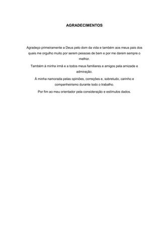 AGRADECIMENTOS
Agradeço primeiramente a Deus pelo dom da vida e também aos meus pais dos
quais me orgulho muito por serem pessoas de bem e por me darem sempre o
melhor.
Também à minha irmã e a todos meus familiares e amigos pela amizade e
admiração.
À minha namorada pelas opiniões, correções e, sobretudo, carinho e
companheirismo durante todo o trabalho.
Por fim ao meu orientador pela consideração e estímulos dados.
 
