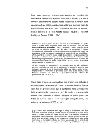 49
Para essa corrente, embora seja vedado ao membro do
Ministério Público aditar a queixa incluindo os autores que foram
omitidos pelo ofendido, poderia nesse caso então o Parquet abrir
oportunidade ao titular da ação para aditar sua queixa e caso de
não aditá-la incorrerá em renúncia em face de todos os autores.
Nesse sentido é o que retrata Nestor Távora e Rosmar
Rodrigues Alencar (2010, p. 164):
O Ministério Público, como fiscal do princípio da indivisibilidade, não pode
aditar a queixa crime, lançando novos réus no processo, pois lhe falta
legitimidade ativa ad causam. Tendo o Ministério Público vista dos autos
na ação de iniciativa privada (art. 45, CPP), e percebendo o órgão
ministerial que o particular omitiu-se dolosamente em processar todos os
envolvidos, resta, em parecer, manifestar-se pela extinção da punibilidade,
afinal, quando o querelante ajuíza a ação lançando no pólo passivo apenas
parte dos envolvidos, mesmo sabendo da existência de outros e tendo
elementos para processá-los (justa causa), estará renunciando ao direito de
ação quanto àqueles que deixou de processar, e como já visto, a renúncia
beneficia todos os envolvidos.
Já se a omissão do querelante foi involuntária, resta ao MP, ainda em
parecer, manifestar-se para que o querelante se posicione quanto a sua
omissão, cabendo a ele a opção entre aditar ou não a queixa crime.
Promovendo o aditamento, o processo segue seu curso regular. Não
fazendo, incorrerá em renúncia, o que desaguará na extinção da
punibilidade (art. 107, V, CP).
Outro caso em que a doutrina teve que propor uma solução é
quando não se sabe quem são todos os autores do crime. Nesse
caso não se pode esperar que o querelante fique aguardando
toda a investigação, correndo o risco de perder o prazo de seis
meses para promover a queixa, até que se saiba quem são
todos os autores. Sendo assim a solução ensejada seria, nas
palavras de Mougenot (2008, p. 181):
[...] a queixa seja oferecida, tão logo o deseje o querelante, em face
daqueles acerca de quem já existam indícios suficientes de autoria. Mais
tarde, a queixa poderá vir a ser aditada para que constem os demais
autores da prática delituosa, conforme venham estes a ser conhecidos. Se
já iniciada a instrução, deverão ser novamente realizados os atos a ela
referentes, ao menos com relação aos novos querelados. Se, no entanto, já
houver sido prolatada sentença, somente restará a possibilidade de que se
 