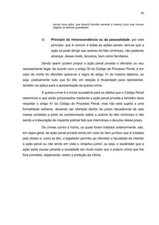 50
ajuíze nova ação, que deverá tramitar perante o mesmo juízo que houver
julgado os demais querelados.
d) Princípio da intranscendência ou da pessoalidade: por este
princípio, que é comum a todas as ações penais, tem-se que a
ação só pode atingir aos autores do fato criminoso, não podendo
alcançar, desse modo, terceiros, bem como familiares.
Sendo assim podem propor a ação penal privada o ofendido ou seu
representante legal, de acordo com o artigo 30 do Código de Processo Penal, e em
caso de morte do ofendido aplica-se a regra do artigo 31 do mesmo diploma, ou
seja, praticamente tudo que foi dito em relação à titularidade para representar,
também se aplica para a apresentação da queixa crime.
A queixa crime é a inicial acusatória para os delitos que o Código Penal
determinar e que serão processados mediante a ação penal privada e também deve
respeitar o artigo 41 do Código de Processo Penal, mas não está sujeita a uma
formalidade extrema, devendo ser ofertada dentro do prazo decadencial de seis
meses contados a partir do conhecimento sobre a autoria do fato criminoso e não
sendo a instauração de inquérito policial fato que interrompe o decurso desse prazo.
Os crimes contra a honra, os quais foram tratados anteriormente, são,
em regra geral, de ação penal privada tendo em vista do bem jurídico que é tutelado
pelo direito e, como já dito, o legislador permitiu ao ofendido a faculdade de intentar
a ação penal ou não tendo em vista o strepitus judicii, ou seja, o escândalo que a
ação pode causar perante a sociedade ser muito maior que o próprio crime que lhe
fora cometido, objetivando, assim a proteção da vítima.
 