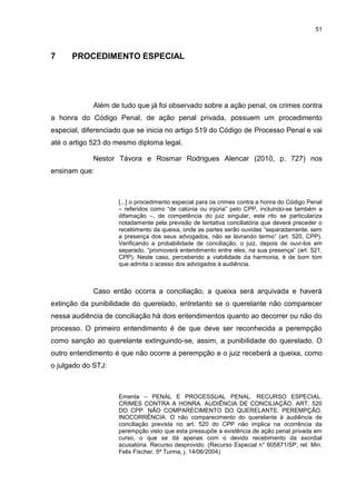 51
7 PROCEDIMENTO ESPECIAL
Além de tudo que já foi observado sobre a ação penal, os crimes contra
a honra do Código Penal, de ação penal privada, possuem um procedimento
especial, diferenciado que se inicia no artigo 519 do Código de Processo Penal e vai
até o artigo 523 do mesmo diploma legal.
Nestor Távora e Rosmar Rodrigues Alencar (2010, p. 727) nos
ensinam que:
[...] o procedimento especial para os crimes contra a honra do Código Penal
– referidos como “de calúnia ou injúria” pelo CPP, incluindo-se também a
difamação –, de competência do juiz singular, este rito se particulariza
notadamente pela previsão de tentativa conciliatória que deverá preceder o
recebimento da queixa, onde as partes serão ouvidas “separadamente, sem
a presença dos seus advogados, não se lavrando termo” (art. 520, CPP).
Verificando a probabilidade de conciliação, o juiz, depois de ouvi-los em
separado, “promoverá entendimento entre eles, na sua presença” (art. 521,
CPP). Neste caso, percebendo a viabilidade da harmonia, é de bom tom
que admita o acesso dos advogados à audiência.
Caso então ocorra a conciliação, a queixa será arquivada e haverá
extinção da punibilidade do querelado, entretanto se o querelante não comparecer
nessa audiência de conciliação há dois entendimentos quanto ao decorrer ou não do
processo. O primeiro entendimento é de que deve ser reconhecida a perempção
como sanção ao querelante extinguindo-se, assim, a punibilidade do querelado. O
outro entendimento é que não ocorre a perempção e o juiz receberá a queixa, como
o julgado do STJ:
Ementa – PENAL E PROCESSUAL PENAL. RECURSO ESPECIAL.
CRIMES CONTRA A HONRA. AUDIÊNCIA DE CONCILIAÇÃO. ART. 520
DO CPP. NÃO COMPARECIMENTO DO QUERELANTE. PEREMPÇÃO.
INOCORRÊNCIA. O não comparecimento do querelante à audiência de
conciliação prevista no art. 520 do CPP não implica na ocorrência da
perempção visto que esta pressupõe a existência de ação penal privada em
curso, o que se dá apenas com o devido recebimento da exordial
acusatória. Recurso desprovido. (Recurso Especial n° 605871/SP, rel. Min.
Felix Fischer, 5ª Turma, j. 14/06/2004)
 