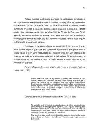 52
Todavia quanto à ausência do querelado na audiência de conciliação o
juiz pode designar a condução coercitiva do mesmo, ou então julgar de plano sobre
o recebimento ou não da queixa crime. Se recebida a inicial acusatória (queixa
crime) será procedido a citação do querelado para responder a acusação no prazo
de dez dias, conforme o disposto no artigo 396 do Código de Processo Penal,
podendo apresentar exceção da verdade, nos casos permitidos em lei (calúnia e
difamação) nos termos do artigo 523 do Código de Processo Penal e após seguirá
os ditames do procedimento sumário.
Entretanto, é crescente, dentro do mundo do direito, críticas à ação
penal privada alegando que o que leva o particular a promover a ação penal não é a
defesa social e nem uma reeducação do ofendido, mas sim um interesse de
vingança ou então de um interesse pecuniário e, além disso, há alegações que o
direito material ao qual tutelam é ramo de Direito Público e assim todas as ações
deveriam ser públicas.
Por outro lado, contra esses argumentos rebate o professor Tourinho
Filho (2011, p. 520):
Assim, conclui-se que os argumentos contrários não resistem a uma
análise. Não somos partidários da ação penal privada, analisada sob o
prisma da conveniência ou vantagem para uma melhor defesa social.
Deveria ela ser reservada a umas pouquíssimas infrações, como ocorre no
Direito argentino e no Direito alemão, ou, então, nesses pouquíssimos
casos, condicionar a propositura da ação à representação, à maneira do
Direito francês e do Direito italiano.
Continua, também, o professor Tourinho Filho (2011, p. 521):
Na verdade, se levarmos as nossas abstrações às última consequências,
concluiremos que toda ação penal é pública, não porque o Direito que se
pretende realizado seja o Penal, ramo do Direito Público, mas sim porque o
direito de ação nada mais é senão um direito público, subjetivo, posto que
destinado a provocar a atividade do Estado-Juiz.
Ora, sendo a ação penal um direito público subjetivo do particular ou do
próprio Estado em face do próprio Estado, não se lhe pode negar o caráter
publicístico.
 