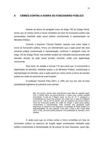 54
8 CRIMES CONTRA A HONRA DO FUNCIONÁRIO PÚBLICO
Através da leitura do parágrafo único do artigo 145 do Código Penal,
temos que os crimes contra a honra cometidos em face de funcionário público são
processados mediante ação penal pública condicionada à representação ao
Ministério Público.
Contudo o Supremo Tribunal Federal, visando uma maior tutela à
honra do funcionário público, firmou um entendimento que a ação penal não será
somente pública condicionada à representação, conforme o parágrafo único do
artigo 145 do Código Penal, mas também poderá ser intentada exclusivamente pelo
ofendido através da ação penal privada, havendo, então uma legitimidade
concorrente.
Para tanto, foi editada a súmula 714 que prevê que “é concorrente a
legitimidade do ofendido, mediante queixa, e do Ministério Público, condicionada à
representação do ofendido, para a ação penal por crime contra a honra de servidor
público em razão do exercício de suas funções”.
O professor Tourinho Filho (2011, p. 449), por sua vez, não vê essa
possibilidade legislativa do judiciário como correta:
Não nos parece correto esse entendimento pela falta de respaldo legal.
Com a devida vênia, tal posicionamento, a nosso juízo, implica colossal
enormidade. O fato de a Magna Carta, no seu art. 5º, X, assegurar a
inviolabilidade da honra das pessoas não colide com a regra do parágrafo
único do art. 145 do CP ao admitir, para as hipóteses de crimes contra a
honra de funcionário público em razão da função, a ação penal pública
condicionada à representação. Pelo contrário até, apresenta dupla
segurança: ao tempo em que resguarda a autoridade do Poder Público e a
responsabilidade de seus agentes, como bem o disse o Min. Prado Kelly
(RTJ, 41/36), de outra banda preserva a honorabilidade do ofendido, como
cidadão.
A razão para que os crimes contra a honra cometidos em face do
funcionário público no exercício de função sejam processados mediante ação
pública condicionada à representação se dá porque há dois interesses, quais são,
 