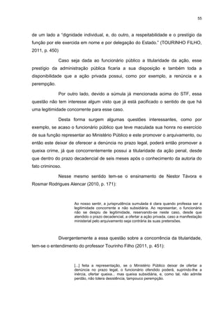 55
de um lado a “dignidade individual, e, do outro, a respeitabilidade e o prestígio da
função por ele exercida em nome e por delegação do Estado.” (TOURINHO FILHO,
2011, p. 450)
Caso seja dada ao funcionário público a titularidade da ação, esse
prestígio da administração pública ficaria a sua disposição e também toda a
disponibilidade que a ação privada possui, como por exemplo, a renúncia e a
perempção.
Por outro lado, devido a súmula já mencionada acima do STF, essa
questão não tem interesse algum visto que já está pacificado o sentido de que há
uma legitimidade concorrente para esse caso.
Desta forma surgem algumas questões interessantes, como por
exemplo, se acaso o funcionário público que teve maculada sua honra no exercício
de sua função representar ao Ministério Público e este promover o arquivamento, ou
então este deixar de oferecer a denúncia no prazo legal, poderá então promover a
queixa crime, já que concorrentemente possui a titularidade da ação penal, desde
que dentro do prazo decadencial de seis meses após o conhecimento da autoria do
fato criminoso.
Nesse mesmo sentido tem-se o ensinamento de Nestor Távora e
Rosmar Rodrigues Alencar (2010, p. 171):
Ao nosso sentir, a jurisprudência sumulada é clara quando professa ser a
legitimidade concorrente e não subsidiária. Ao representar, o funcionário
não se despiu de legitimidade, reservando-se neste caso, desde que
atendido o prazo decadencial, a ofertar a ação privada, caso a manifestação
ministerial pelo arquivamento seja contrária às suas pretensões.
Divergentemente a essa questão sobre a concorrência da titularidade,
tem-se o entendimento do professor Tourinho Filho (2011, p. 451):
[...] feita a representação, se o Ministério Público deixar de ofertar a
denúncia no prazo legal, o funcionário ofendido poderá, suprindo-lhe a
inércia, ofertar queixa... mas queixa subsidiária, e, como tal, não admite
perdão, não tolera desistência, tampouco perempção.
 