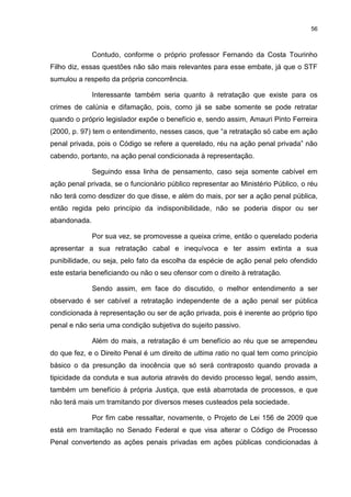 56
Contudo, conforme o próprio professor Fernando da Costa Tourinho
Filho diz, essas questões não são mais relevantes para esse embate, já que o STF
sumulou a respeito da própria concorrência.
Interessante também seria quanto à retratação que existe para os
crimes de calúnia e difamação, pois, como já se sabe somente se pode retratar
quando o próprio legislador expõe o benefício e, sendo assim, Amauri Pinto Ferreira
(2000, p. 97) tem o entendimento, nesses casos, que “a retratação só cabe em ação
penal privada, pois o Código se refere a querelado, réu na ação penal privada” não
cabendo, portanto, na ação penal condicionada à representação.
Seguindo essa linha de pensamento, caso seja somente cabível em
ação penal privada, se o funcionário público representar ao Ministério Público, o réu
não terá como desdizer do que disse, e além do mais, por ser a ação penal pública,
então regida pelo princípio da indisponibilidade, não se poderia dispor ou ser
abandonada.
Por sua vez, se promovesse a queixa crime, então o querelado poderia
apresentar a sua retratação cabal e inequívoca e ter assim extinta a sua
punibilidade, ou seja, pelo fato da escolha da espécie de ação penal pelo ofendido
este estaria beneficiando ou não o seu ofensor com o direito à retratação.
Sendo assim, em face do discutido, o melhor entendimento a ser
observado é ser cabível a retratação independente de a ação penal ser pública
condicionada à representação ou ser de ação privada, pois é inerente ao próprio tipo
penal e não seria uma condição subjetiva do sujeito passivo.
Além do mais, a retratação é um benefício ao réu que se arrependeu
do que fez, e o Direito Penal é um direito de ultima ratio no qual tem como princípio
básico o da presunção da inocência que só será contraposto quando provada a
tipicidade da conduta e sua autoria através do devido processo legal, sendo assim,
também um benefício à própria Justiça, que está abarrotada de processos, e que
não terá mais um tramitando por diversos meses custeados pela sociedade.
Por fim cabe ressaltar, novamente, o Projeto de Lei 156 de 2009 que
está em tramitação no Senado Federal e que visa alterar o Código de Processo
Penal convertendo as ações penais privadas em ações públicas condicionadas à
 