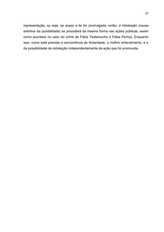 57
representação, ou seja, se acaso a lei for promulgada, então, a retratação (causa
extintiva da punibilidade) se procederá da mesma forma nas ações públicas, assim
como acontece no caso do crime de Falso Testemunho e Falsa Perícia. Enquanto
isso, como está prevista a concorrência de titularidade, o melhor entendimento, é o
da possibilidade da retratação independentemente da ação que for promovida.
 