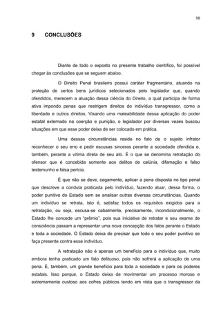 58
9 CONCLUSÕES
Diante de todo o exposto no presente trabalho científico, foi possível
chegar às conclusões que se seguem abaixo.
O Direito Penal brasileiro possui caráter fragmentário, atuando na
proteção de certos bens jurídicos selecionados pelo legislador que, quando
ofendidos, merecem a atuação dessa ciência do Direito, a qual participa de forma
ativa impondo penas que restrigem direitos do indivíduo transgressor, como a
liberdade e outros direitos. Visando uma maleabilidade dessa aplicação do poder
estatal externado na coerção e punição, o legislador por diversas vezes buscou
situações em que esse poder deixa de ser colocado em prática.
Uma dessas circunstâncias reside no fato de o sujeito infrator
reconhecer o seu erro e pedir escusas sinceras perante a sociedade ofendida e,
também, perante a vítima direta de seu ato. É o que se denomina retratação do
ofensor que é concebida somente aos delitos de calúnia, difamação e falso
testemunho e falsa perícia.
É que não se deve, cegamente, aplicar a pena disposta no tipo penal
que descreve a conduta praticada pelo indivíduo, fazendo atuar, dessa forma, o
poder punitivo do Estado sem se analisar outras diversas circunstâncias. Quando
um indivíduo se retrata, isto é, satisfaz todos os requisitos exigidos para a
retratação, ou seja, escusa-se cabalmente, precisamente, incondicionalmente, o
Estado lhe concede um “prêmio”, pois sua iniciativa de retratar e seu exame de
consciência passam a representar uma nova concepção dos fatos perante o Estado
e toda a sociedade. O Estado deixa de precisar que todo o seu poder punitivo se
faça presente contra esse indivíduo.
A retratação não é apenas um benefício para o indivíduo que, muito
embora tenha praticado um fato delituoso, pois não sofrerá a aplicação de uma
pena. É, também, um grande benefício para toda a sociedade e para os poderes
estatais. Isso porque, o Estado deixa de movimentar um processo moroso e
extremamente custoso aos cofres públicos tendo em vista que o transgressor da
 