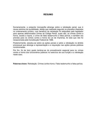 RESUMO
Sumariamente, a presente monografia abrange sobre a retratação penal, que é
causa extintiva de punibilidade, desde que realizada segundo os preceitos dispostos
no ordenamento jurídico, cujo beneficio da retratação foi estipulado pelo legislador
para apenas determinados crimes do Código Penal, quais são, os crimes contra a
honra, exceto a injúria, o crime de falso testemunho e falsa perícia, e também era
prevista para os crimes contra a honra da Lei de Imprensa, lei esta que não foi
recepcionada pela Constituição Federal de 1988.
Posteriormente, estudou-se sobre as ações penais e sobre a retratação no âmbito
processual que abrange a representação e a requisição nas ações penais públicas
condicionadas.
Por fim, foi de bom grado lembrar-se do procedimento especial para os crimes
contra a honra dos funcionários públicos no exercício de sua função e a retratação
neste caso.
Palavras-chave: Retratação. Crimes contra honra. Falso testemunho e falsa perícia.
 