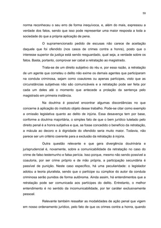 59
norma reconheceu o seu erro de forma inequívoca, e, além do mais, expressou a
verdade dos fatos, sendo que isso pode representar uma maior resposta a toda a
sociedade do que a própria aplicação de pena.
O supramencionado pedido de escusas não carece de aceitação
daquele que foi ofendido (nos casos de crimes contra a honra), posto que o
interesse superior da justiça está sendo resguardado, qual seja, a verdade sobre os
fatos. Basta, portanto, comprovar ser cabal a retratação ao magistrado.
Trata-se de um direito subjetivo do réu e, por essa razão, a retratação
de um agente que cometeu o delito não exime os demais agentes que participaram
na conduta criminosa, sejam como coautores ou apenas partícipes, visto que as
circunstâncias subjetivas não são comunicáveis e a retratação pode ser feita por
cada um deles até o momento que antecede a prolação da sentença pelo
magistrado em primeira instância.
Na doutrina é possível encontrar algumas discordâncias no que
concerne à aplicação do instituto objeto desse trabalho. Pode-se citar como exemplo
a omissão legislativa quanto ao delito de injúria. Essa desavença tem por base,
conforme a doutrina majoritária, o simples fato de que o bem jurídico tutelado pelo
direito penal é a honra subjetiva e que, se fosse concedido o benefício da retratação,
a mácula ao decoro e à dignidade do ofendido seria muito maior. Todavia, não
parece ser um critério coerente para a exclusão da retratação à injúria.
Outra questão relevante e que gera divergência doutrinária e
jurisprudencial é, novamente, sobre a comunicabilidade da retratação no caso do
crime de falso testemunho e falsa perícia. Isso porque, mesmo não sendo possível a
coautoria, por ser crime próprio e de mão própria, a participação secundária é
passível de punição. Neste caso específico, há uma peculiaridade: o legislador
adotou a teoria pluralista, sendo que o partícipe ou cúmplice do autor da conduta
criminosa serão punidos de forma autônoma. Ainda assim, há entendimentos que a
retratação pode ser comunicada aos partícipes do delito. Entretanto, o melhor
entendimento é no sentido da incomunicabilidade, por ter caráter exclusivamente
pessoal.
Relevante também ressaltar as modalidades de ação penal que vigem
em nosso ordenamento jurídico, pelo fato de que os crimes contra a honra, quando
 