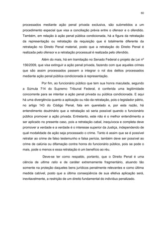 60
processados mediante ação penal privada exclusiva, são submetidos a um
procedimento especial que visa a conciliação prévia entre o ofensor e o ofendido.
Também, em relação à ação penal pública condicionada, há a figura da retratação
da representação ou retratação da requisição que é totalmente diferente da
retratação no Direito Penal material, posto que a retratação do Direito Penal é
realizada pelo ofensor e a retratação processual é realizada pelo ofendido.
Além do mais, há em tramitação no Senado Federal o projeto de Lei nº
156/2009, que visa extinguir a ação penal privada, fazendo com que aqueles crimes
que são assim processados passem a integrar o rol dos delitos processados
mediante ação penal pública condicionada à representação.
Por fim, ao funcionário público que tem sua honra maculada, segundo
a Súmula 714 do Supremo Tribunal Federal, é conferida uma legitimidade
concorrente para se intentar a ação penal privada ou pública condicionada. E aqui
há uma divergência quanto a aplicação ou não da retratação, pois o legislador pátrio,
no artigo 143 do Código Penal, fala em querelado e, por esta razão, há
entendimento doutrinário que a retratação só seria possível quando o funcionário
público promover a ação privada. Entretanto, este não é o melhor entendimento a
ser aplicado no presente caso, pois a retratação cabal, inequívoca e completa deve
promover a verdade e a verdade é o interesse superior da Justiça, independendo de
qual modalidade de ação seja processado o crime. Tanto é assim que se é possível
retratar ao crime de falso testemunho e falsa perícia, também deve ser possível ao
crime de calúnia ou difamação contra honra do funcionário público, pois se pode o
mais, pode o menos e essa retratação é um benefício ao réu.
Deve-se ter como respaldo, portanto, que o Direito Penal é uma
ciência de ultima ratio e de caráter extremamente fragmentário, atuando tão
somente na proteção daqueles bens jurídicos penalmente relevantes e como última
medida cabível, posto que a última conseqüência de sua efetiva aplicação será,
inevitavelmente, a restrição de um direito fundamental do indivíduo penalizado.
 