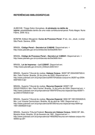 61
REFERÊNCIAS BIBLIOGRÁFICAS
ALBECHE, Thiago Solon Gonçalves. A retratação no delito de
injúria: possibilidades dentro de uma visão constitucional-penal. Porto Alegre: Nuria
Fabris, 2009. 62 p.
BONFIM, Edilson Mougenot. Curso de Processo Penal. 3ª ed., rev., atual., e ampl.
São Paulo: Saraiva, 2008.
BRASIL. Código Penal – Decreto-Lei 2.848/40. Disponível em: <
http://www.planalto.gov.br/ccivil/decreto-lei/Del2848.htm>
BRASIL. Código de Processo Penal – Decreto-Lei 3.689/41. Disponível em: <
http://www.planalto.gov.br/ccivil/decreto-lei/Del3689.htm>
BRASIL. Lei de Imprensa – Lei 5.250/67. Disponível em:
<http://www.planalto.gov.br/ccivil_03/leis/L5250.htm>
BRASIL. Superior Tribunal de Justiça. Habeas Corpus. 36287 SP 2004/0087500-0.
Min. Felix Fischer: Brasília, 20 de junho de 2005. Disponível em: <
http://www.jusbrasil.com.br/jurisprudencia/84510/habeas-corpus-hc-36287-sp-2004-
0087500-0-stj>
BRASIL. Superior Tribunal de Justiça. Recurso Especial. 605871 SP
2003/0193020-0. Min. Felix Fischer: Brasília, 14 de junho de 2004. Disponível em: <
http://www.jusbrasil.com.br/jurisprudencia/19597970/recurso-especial-resp-605871-
sp-2003-0193020-0-stj>
BRASIL. Superior Tribunal de Justiça. Recurso Especial. 9084 SP 1991/0004629-9.
Min. Luiz Vicente Cernicchiaro: Brasília, 06 de abril de 1992. Disponível em: <
http://www.jusbrasil.com.br/jurisprudencia/587260/recurso-especial-resp-9084-sp-
1991-0004629-9-stj>
BRASIL. Supremo Tribunal Federal. Recurso em Habeas Corpus. 58483 SP. Min.
Moreira Alves: Brasília, 20 de fevereiro de 1981. Disponível em: <
http://www.jusbrasil.com.br/jurisprudencia/14692992/recurso-em-habeas-corpus-rhc-
58483-sp-stf>
 
