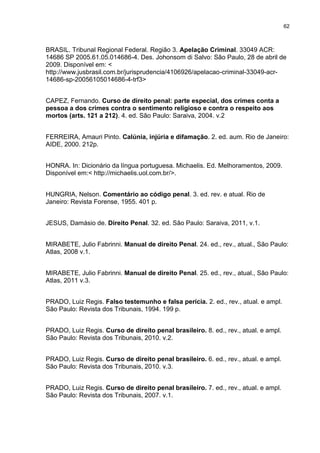62
BRASIL. Tribunal Regional Federal. Região 3. Apelação Criminal. 33049 ACR:
14686 SP 2005.61.05.014686-4. Des. Johonsom di Salvo: São Paulo, 28 de abril de
2009. Disponível em: <
http://www.jusbrasil.com.br/jurisprudencia/4106926/apelacao-criminal-33049-acr-
14686-sp-20056105014686-4-trf3>
CAPEZ, Fernando. Curso de direito penal: parte especial, dos crimes conta a
pessoa a dos crimes contra o sentimento religioso e contra o respeito aos
mortos (arts. 121 a 212). 4. ed. São Paulo: Saraiva, 2004. v.2
FERREIRA, Amauri Pinto. Calúnia, injúria e difamação. 2. ed. aum. Rio de Janeiro:
AIDE, 2000. 212p.
HONRA. In: Dicionário da língua portuguesa. Michaelis. Ed. Melhoramentos, 2009.
Disponível em:< http://michaelis.uol.com.br/>.
HUNGRIA, Nelson. Comentário ao código penal. 3. ed. rev. e atual. Rio de
Janeiro: Revista Forense, 1955. 401 p.
JESUS, Damásio de. Direito Penal. 32. ed. São Paulo: Saraiva, 2011, v.1.
MIRABETE, Julio Fabrinni. Manual de direito Penal. 24. ed., rev., atual., São Paulo:
Atlas, 2008 v.1.
MIRABETE, Julio Fabrinni. Manual de direito Penal. 25. ed., rev., atual., São Paulo:
Atlas, 2011 v.3.
PRADO, Luiz Regis. Falso testemunho e falsa perícia. 2. ed., rev., atual. e ampl.
São Paulo: Revista dos Tribunais, 1994. 199 p.
PRADO, Luiz Regis. Curso de direito penal brasileiro. 8. ed., rev., atual. e ampl.
São Paulo: Revista dos Tribunais, 2010. v.2.
PRADO, Luiz Regis. Curso de direito penal brasileiro. 6. ed., rev., atual. e ampl.
São Paulo: Revista dos Tribunais, 2010. v.3.
PRADO, Luiz Regis. Curso de direito penal brasileiro. 7. ed., rev., atual. e ampl.
São Paulo: Revista dos Tribunais, 2007. v.1.
 