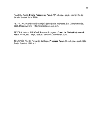 63
RANGEL, Paulo. Direito Processual Penal. 15ª ed., rev., atual., e ampl. Rio de
Janeiro: Lumen Juris, 2008.
RETRATAR. In: Dicionário da língua portuguesa. Michaelis. Ed. Melhoramentos,
2009. Disponível em:< http://michaelis.uol.com.br/>.
TÁVORA, Nestor; ALENCAR, Rosmar Rodrigues. Curso de Direito Processual
Penal. 4ª ed., rev., ampl., e atual. Salvador: JusPodivm, 2010.
TOURINHO FILHO, Fernando da Costa. Processo Penal. 33. ed., rev., atual., São
Paulo: Saraiva, 2011. v.1.
 