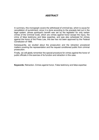 ABSTRACT
In summary, this monograph covers the withdrawal of criminal law, which is cause for
cancellation of punishment, since it is done according to the precepts laid out in the
legal system, whose portrayal‟s benefit was set by the legislator for only certain
crimes of the Criminal Code, which are crimes against honor except the injury, the
crime of false testimony and false expertise, and was also scheduled for crimes
against the honor of the Press Law, this law has not been approved by the Federal
Constitution of 1988.
Subsequently, we studied about the prosecution and the retraction procedural
matters covering the representation and the request conditioned public from criminal
prosecution.
Finally, we will gladly remember the special procedure for crimes against the honor of
public officials in the exercise of its function and retraction in this case.
Keywords: Retraction. Crimes against honor. False testimony and false expertise
 