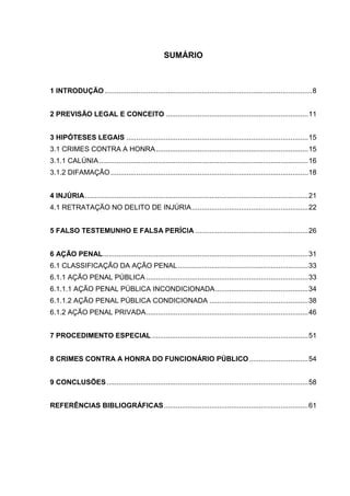 SUMÁRIO
1 INTRODUÇÃO .........................................................................................................8
2 PREVISÃO LEGAL E CONCEITO ........................................................................11
3 HIPÓTESES LEGAIS ............................................................................................15
3.1 CRIMES CONTRA A HONRA.............................................................................15
3.1.1 CALÚNIA..........................................................................................................16
3.1.2 DIFAMAÇÃO....................................................................................................18
4 INJÚRIA.................................................................................................................21
4.1 RETRATAÇÃO NO DELITO DE INJÚRIA...........................................................22
5 FALSO TESTEMUNHO E FALSA PERÍCIA .........................................................26
6 AÇÃO PENAL........................................................................................................31
6.1 CLASSIFICAÇÃO DA AÇÃO PENAL..................................................................33
6.1.1 AÇÃO PENAL PÚBLICA ..................................................................................33
6.1.1.1 AÇÃO PENAL PÚBLICA INCONDICIONADA...............................................34
6.1.1.2 AÇÃO PENAL PÚBLICA CONDICIONADA ..................................................38
6.1.2 AÇÃO PENAL PRIVADA..................................................................................46
7 PROCEDIMENTO ESPECIAL ...............................................................................51
8 CRIMES CONTRA A HONRA DO FUNCIONÁRIO PÚBLICO..............................54
9 CONCLUSÕES......................................................................................................58
REFERÊNCIAS BIBLIOGRÁFICAS.........................................................................61
 