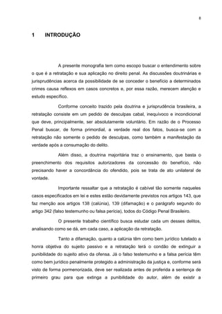 8
1 INTRODUÇÃO
A presente monografia tem como escopo buscar o entendimento sobre
o que é a retratação e sua aplicação no direito penal. As discussões doutrinárias e
jurisprudências acerca da possibilidade de se conceder o benefício a determinados
crimes causa reflexos em casos concretos e, por essa razão, merecem atenção e
estudo específico.
Conforme conceito trazido pela doutrina e jurisprudência brasileira, a
retratação consiste em um pedido de desculpas cabal, inequívoco e incondicional
que deve, principalmente, ser absolutamente voluntário. Em razão de o Processo
Penal buscar, de forma primordial, a verdade real dos fatos, busca-se com a
retratação não somente o pedido de desculpas, como também a manifestação da
verdade após a consumação do delito.
Além disso, a doutrina majoritária traz o ensinamento, que basta o
preenchimento dos requisitos autorizadores da concessão do benefício, não
precisando haver a concordância do ofendido, pois se trata de ato unilateral de
vontade.
Importante ressaltar que a retratação é cabível tão somente naqueles
casos especificados em lei e estes estão devidamente previstos nos artigos 143, que
faz menção aos artigos 138 (calúnia), 139 (difamação) e o parágrafo segundo do
artigo 342 (falso testemunho ou falsa perícia), todos do Código Penal Brasileiro.
O presente trabalho científico busca estudar cada um desses delitos,
analisando como se dá, em cada caso, a aplicação da retratação.
Tanto a difamação, quanto a calúnia têm como bem jurídico tutelado a
honra objetiva do sujeito passivo e a retratação terá o condão de extinguir a
punibilidade do sujeito ativo da ofensa. Já o falso testemunho e a falsa perícia têm
como bem jurídico penalmente protegido a administração da justiça e, conforme será
visto de forma pormenorizada, deve ser realizada antes de proferida a sentença de
primeiro grau para que extinga a punibilidade do autor, além de existir a
 