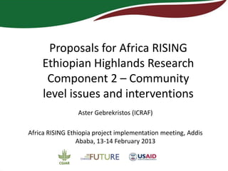 Proposals for Africa RISING
    Ethiopian Highlands Research
     Component 2 – Community
    level issues and interventions
                 Aster Gebrekristos (ICRAF)

Africa RISING Ethiopia project implementation meeting, Addis
                 Ababa, 13-14 February 2013
 