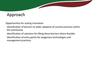 Approach
Opportunities for scaling innovation
 Identification of barriers to wider adoption of current practises within
 the community.
 Identification of solutions for lifting these barriers where feasible.
 Identification of entry points for exogenous technologies and
 management practices.
 