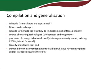 Compilation and generalisation
•    What do farmers know and explain well?
•    Drivers and challenges
•    Why do farmers do the way they do (e.g positioning of trees on farms)
•    Source of exsisting technologies (Endogenous and exogenous)
•    processes of change (what works well)- (strong community leader, existing
     CKEGs , Model farmers?)
•    Identify knowledge gaps and
    Demand driven Intervention options (build on what we have (entry point)
     and/or introduce new technologies)
 
