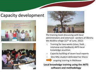 Capacity development


                       The training team discussing with local
                       administrators and extension workers of Abreha
                       We Atsibha village (12th of June, 2012)
                        •  Training for two weeks (class, field ,
                           interview and feedback) AKT5 local
                           knowledge acusition
                        •  Capacity building of seven local experts
                        •   One MSc student defended her thesis
                               ongoing training in Melkassa
                   Local knowledge training using the AKT5
                          software and methodology
 