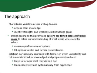 The approach
  Characterize variation across scaling domain
       acquire local knowledge
       identify strengths and weaknesses (knowledge gaps)
 • Design scaling so that promising options are tested across sufficient
     range to refine our understanding of what works where and for
     whom
       measure performance of options
       Fit options to sites and farmer circumstances
  Establish participatory approach with farmers in which uncertainty and
  risk are understood, acknowledged and progressively reduced
       leave to farmers what they do best but
       learn collectively and systematically from experience
 