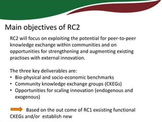 Main objectives of RC2
 RC2 will focus on exploiting the potential for peer-to-peer
 knowledge exchange within communities and on
 opportunities for strengthening and augmenting existing
 practises with external innovation.

 The three key deliverables are:
 • Bio-physical and socio-economic benchmarks
 • Community knowledge exchange groups (CKEGs)
 • Opportunities for scaling innovation (endogenous and
   exogenous)

       Based on the out come of RC1 exsisting functional
 CKEGs and/or establish new
 