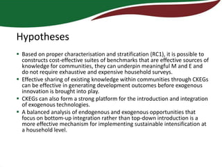 Hypotheses
 Based on proper characterisation and stratification (RC1), it is possible to
  constructs cost-effective suites of benchmarks that are effective sources of
  knowledge for communities, they can underpin meaningful M and E and
  do not require exhaustive and expensive household surveys.
 Effective sharing of existing knowledge within communities through CKEGs
  can be effective in generating development outcomes before exogenous
  innovation is brought into play.
 CKEGs can also form a strong platform for the introduction and integration
  of exogenous technologies.
 A balanced analysis of endogenous and exogenous opportunities that
  focus on bottom-up integration rather than top-down introduction is a
  more effective mechanism for implementing sustainable intensification at
  a household level.
 