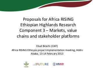 Proposals for Africa RISING
      Ethiopian Highlands Research
     Component 3 – Markets, value
    chains and stakeholder platforms

                      Eliud Birachi (CIAT)
Africa RISING Ethiopia project implementation meeting, Addis
                 Ababa, 13-14 February 2013
 