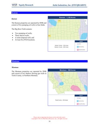 Equity Research                                           Arête Industries, Inc. (OTCQB:ARET)


Kansas


Kansas

The Kansas properties are operated by DNR and
consist of five pumping oil wells in four fields.

The Big Bow Field contains:

•   Two pumping oil wells;
•   Three shut-in wells;
•   A water disposal well; and
•   At least five PUD locations.




Montana


Montana

The Montana properties are operated by DNR
and consist of two shallow flowing gas wells in
Toole County, in Northern Montana.




                               Please refer to important disclosures at the end of this report.
                            Copyright © 2011 by Wall Street Resources, Inc., all rights reserved.

                                                            10
 